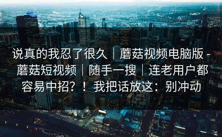 说真的我忍了很久|蘑菇视频电脑版 - 蘑菇短视频|随手一搜|连老用户都容易中招?!我把话放这:别冲动 说真的我忍了很久|蘑菇视频电脑版 - 蘑菇短视频|随手一搜|连老用户都容易中招?!我把话放这:别冲动