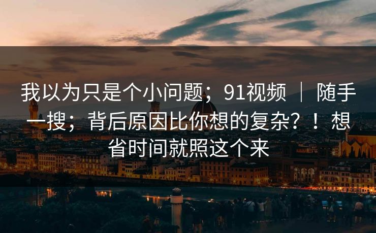 我以为只是个小问题；91视频 ｜ 随手一搜；背后原因比你想的复杂？！想省时间就照这个来
