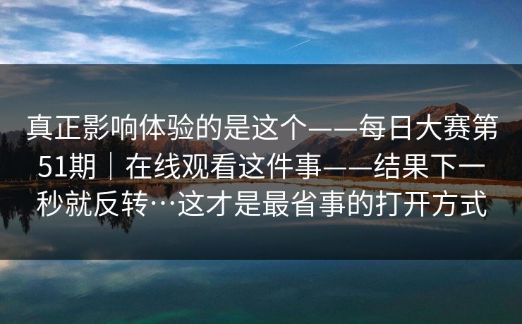 真正影响体验的是这个——每日大赛第51期｜在线观看这件事——结果下一秒就反转…这才是最省事的打开方式
