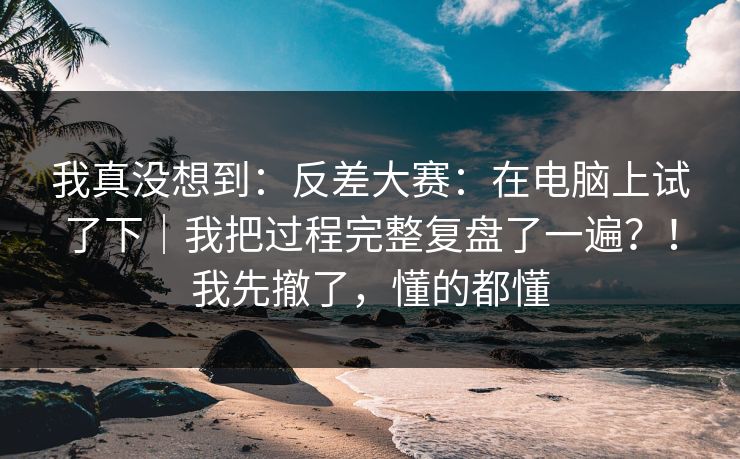 我真没想到:反差大赛:在电脑上试了下|我把过程完整复盘了一遍?!我先撤了,懂的都懂 我真没想到:反差大赛:在电脑上试了下|我把过程完整复盘了一遍?!我先撤了,懂的都懂