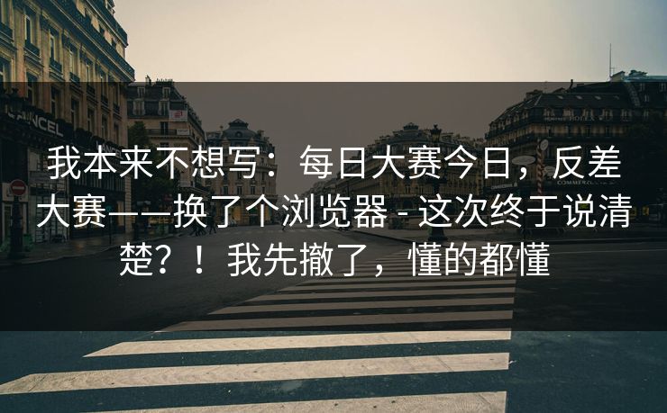 我本来不想写:每日大赛今日,反差大赛——换了个浏览器 - 这次终于说清楚?!我先撤了,懂的都懂 我本来不想写:每日大赛今日,反差大赛——换了个浏览器 - 这次终于说清楚?!我先撤了,懂的都懂