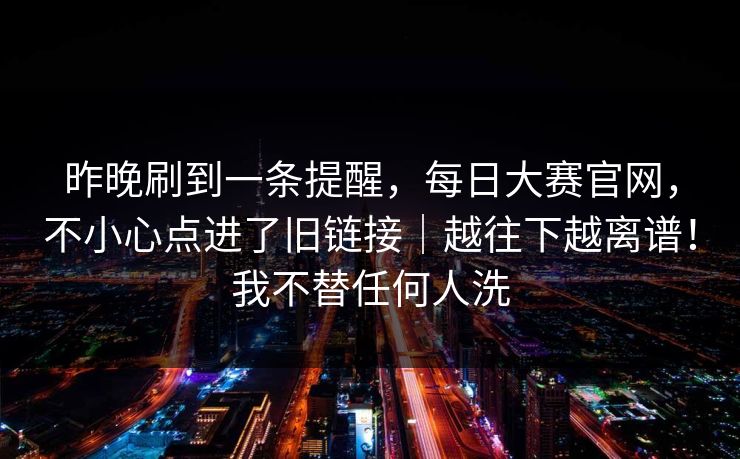 昨晚刷到一条提醒,每日大赛官网,不小心点进了旧链接|越往下越离谱!我不替任何人洗 昨晚刷到一条提醒,每日大赛官网,不小心点进了旧链接|越往下越离谱!我不替任何人洗