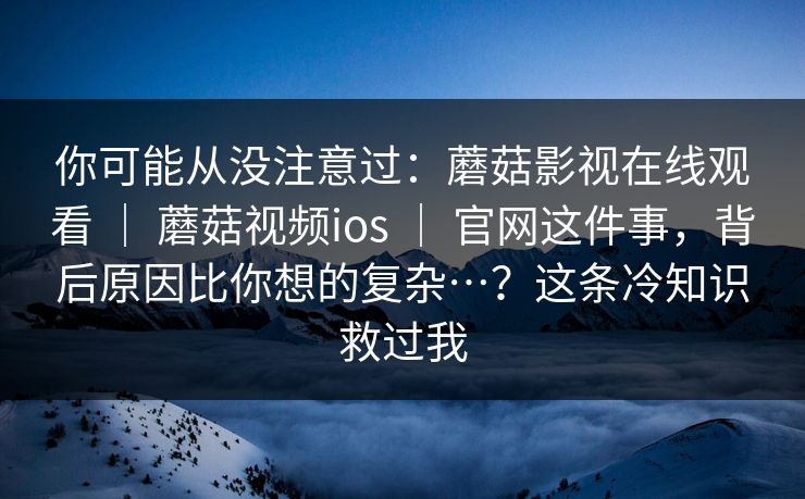 你可能从没注意过：蘑菇影视在线观看 ｜ 蘑菇视频ios ｜ 官网这件事，背后原因比你想的复杂…？这条冷知识救过我