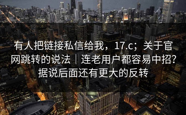 有人把链接私信给我,17.c;关于官网跳转的说法|连老用户都容易中招?据说后面还有更大的反转 有人把链接私信给我,17.c;关于官网跳转的说法|连老用户都容易中招?据说后面还有更大的反转