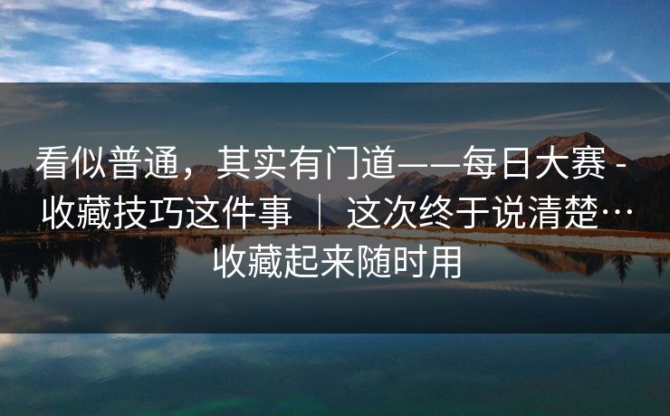 看似普通，其实有门道——每日大赛 - 收藏技巧这件事 ｜ 这次终于说清楚…收藏起来随时用