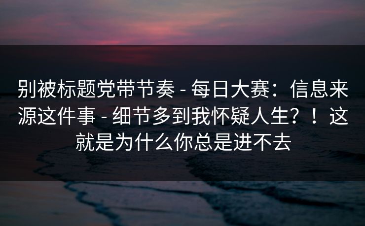 别被标题党带节奏 - 每日大赛：信息来源这件事 - 细节多到我怀疑人生？！这就是为什么你总是进不去