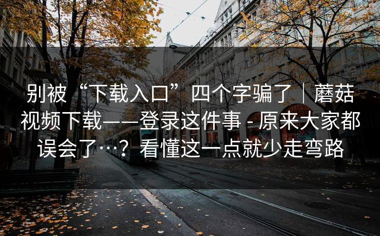 别被“下载入口”四个字骗了｜蘑菇视频下载——登录这件事 - 原来大家都误会了…？看懂这一点就少走弯路