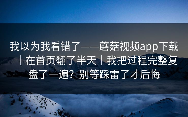 我以为我看错了——蘑菇视频app下载|在首页翻了半天|我把过程完整复盘了一遍?别等踩雷了才后悔 我以为我看错了——蘑菇视频app下载|在首页翻了半天|我把过程完整复盘了一遍?别等踩雷了才后悔