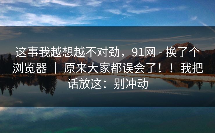 这事我越想越不对劲，91网 - 换了个浏览器 ｜ 原来大家都误会了！！我把话放这：别冲动