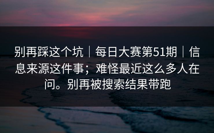 别再踩这个坑|每日大赛第51期|信息来源这件事;难怪最近这么多人在问。别再被搜索结果带跑 别再踩这个坑|每日大赛第51期|信息来源这件事;难怪最近这么多人在问。别再被搜索结果带跑