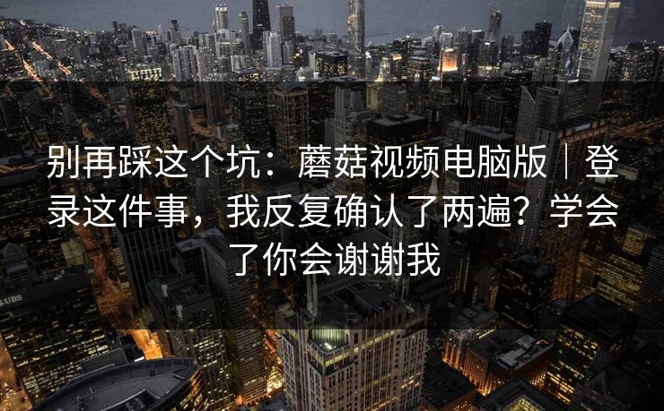 别再踩这个坑：蘑菇视频电脑版｜登录这件事，我反复确认了两遍？学会了你会谢谢我