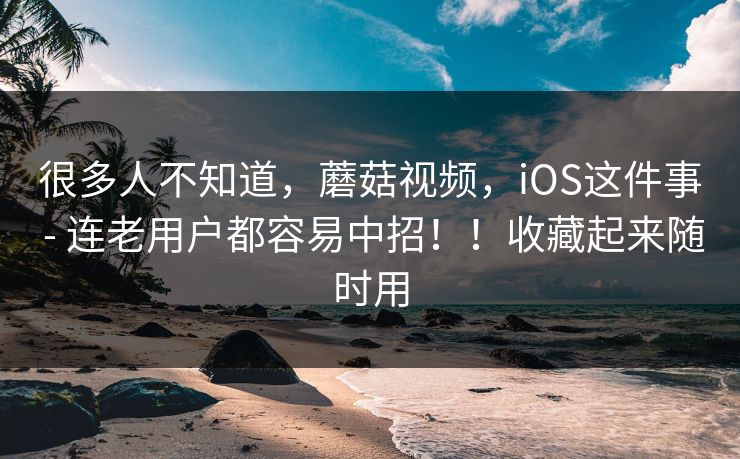 很多人不知道，蘑菇视频，iOS这件事 - 连老用户都容易中招！！收藏起来随时用