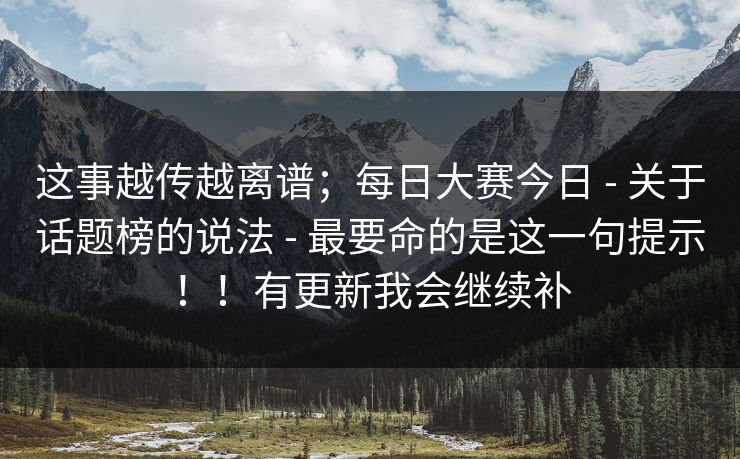 这事越传越离谱;每日大赛今日 - 关于话题榜的说法 - 最要命的是这一句提示!!有更新我会继续补 这事越传越离谱;每日大赛今日 - 关于话题榜的说法 - 最要命的是这一句提示!!有更新我会继续补