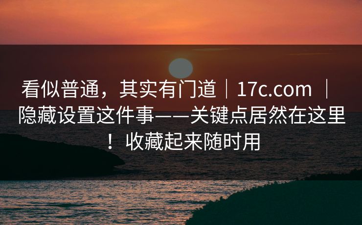 看似普通，其实有门道｜17c.com ｜ 隐藏设置这件事——关键点居然在这里！收藏起来随时用