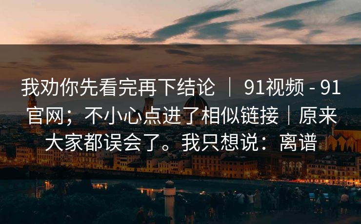 我劝你先看完再下结论 ｜ 91视频 - 91官网；不小心点进了相似链接｜原来大家都误会了。我只想说：离谱