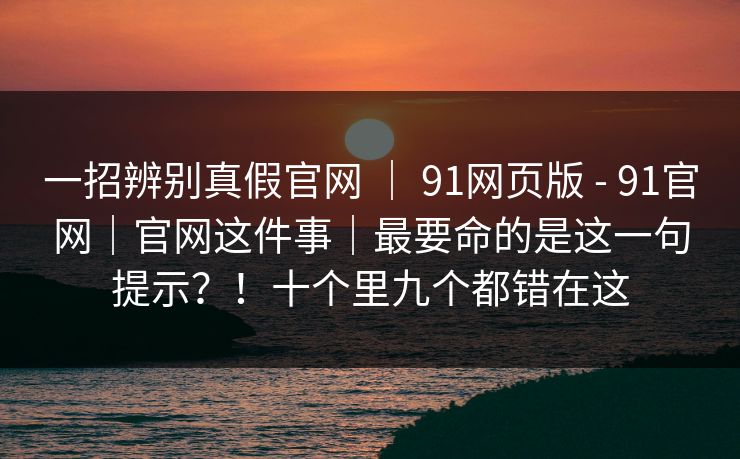 一招辨别真假官网 | 91网页版 - 91官网|官网这件事|最要命的是这一句提示?!十个里九个都错在这 一招辨别真假官网 | 91网页版 - 91官网|官网这件事|最要命的是这一句提示?!十个里九个都错在这