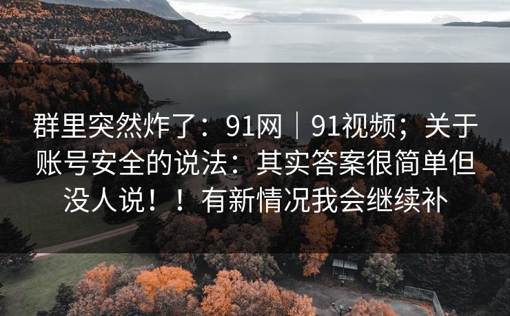 群里突然炸了：91网｜91视频；关于账号安全的说法：其实答案很简单但没人说！！有新情况我会继续补