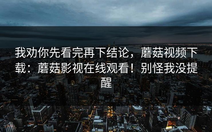我劝你先看完再下结论，蘑菇视频下载：蘑菇影视在线观看！别怪我没提醒