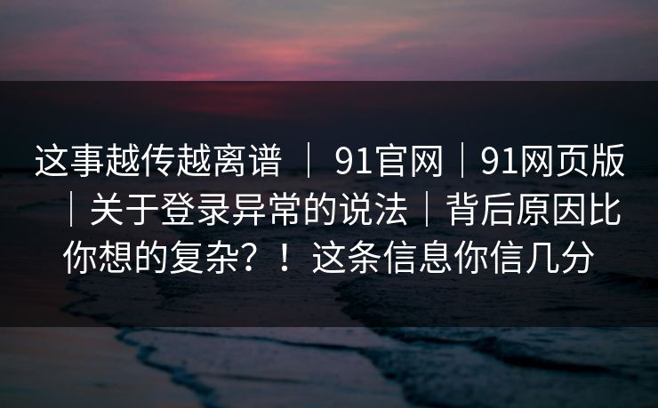这事越传越离谱 ｜ 91官网｜91网页版｜关于登录异常的说法｜背后原因比你想的复杂？！这条信息你信几分