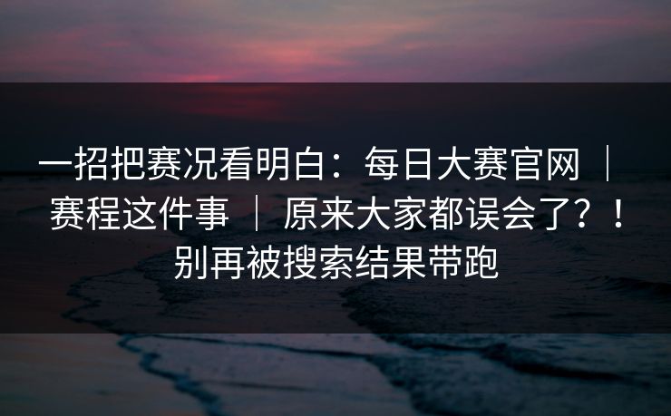 一招把赛况看明白：每日大赛官网 ｜ 赛程这件事 ｜ 原来大家都误会了？！别再被搜索结果带跑