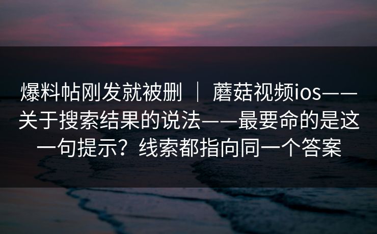 爆料帖刚发就被删 | 蘑菇视频ios——关于搜索结果的说法——最要命的是这一句提示?线索都指向同一个答案 爆料帖刚发就被删 | 蘑菇视频ios——关于搜索结果的说法——最要命的是这一句提示?线索都指向同一个答案