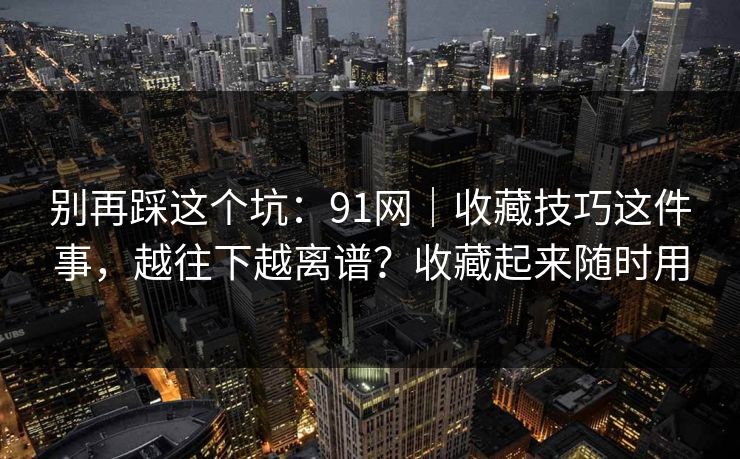 别再踩这个坑：91网｜收藏技巧这件事，越往下越离谱？收藏起来随时用