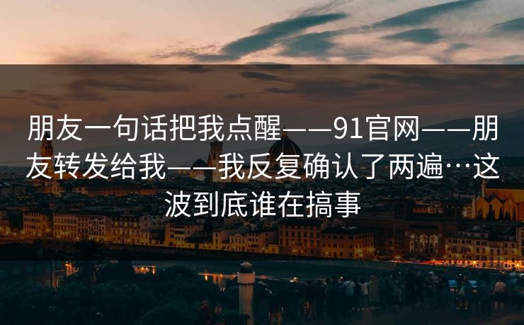 朋友一句话把我点醒——91官网——朋友转发给我——我反复确认了两遍…这波到底谁在搞事