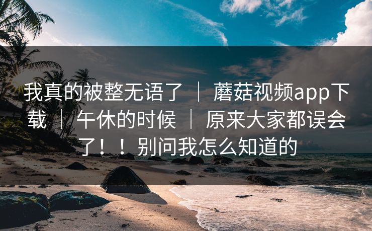 我真的被整无语了 | 蘑菇视频app下载 | 午休的时候 | 原来大家都误会了!!别问我怎么知道的 我真的被整无语了 | 蘑菇视频app下载 | 午休的时候 | 原来大家都误会了!!别问我怎么知道的