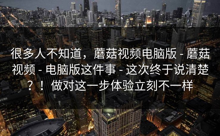 很多人不知道,蘑菇视频电脑版 - 蘑菇视频 - 电脑版这件事 - 这次终于说清楚?!做对这一步体验立刻不一样 很多人不知道,蘑菇视频电脑版 - 蘑菇视频 - 电脑版这件事 - 这次终于说清楚?!做对这一步体验立刻不一样