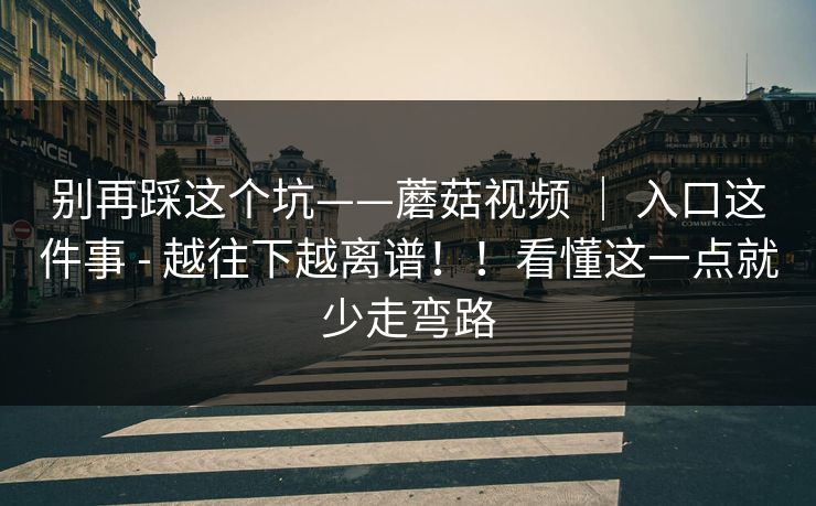 别再踩这个坑——蘑菇视频 ｜ 入口这件事 - 越往下越离谱！！看懂这一点就少走弯路