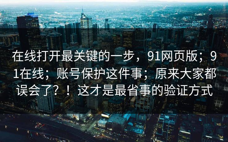 在线打开最关键的一步，91网页版；91在线；账号保护这件事；原来大家都误会了？！这才是最省事的验证方式