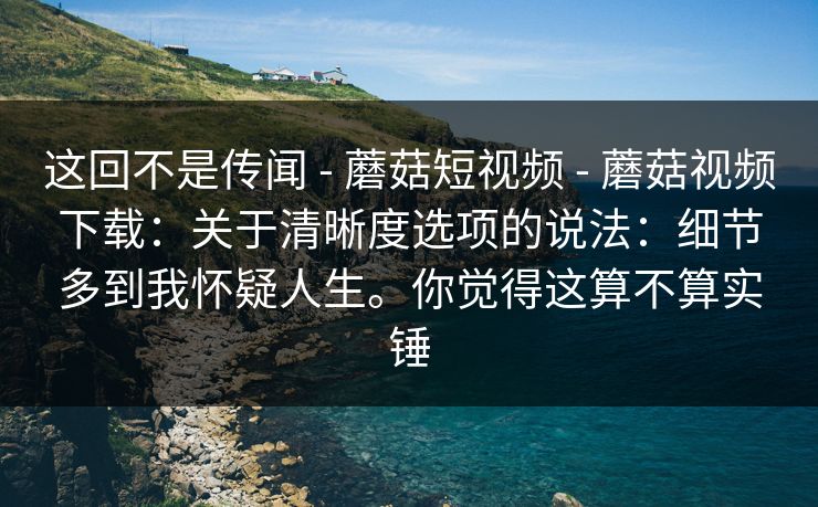 这回不是传闻 - 蘑菇短视频 - 蘑菇视频下载：关于清晰度选项的说法：细节多到我怀疑人生。你觉得这算不算实锤