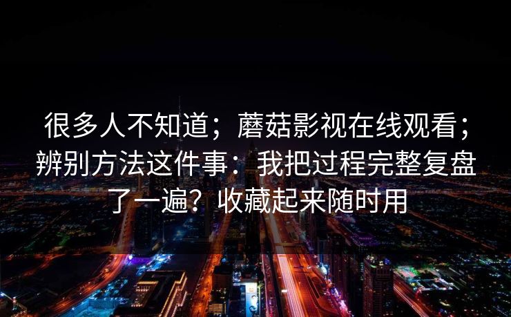 很多人不知道;蘑菇影视在线观看;辨别方法这件事:我把过程完整复盘了一遍?收藏起来随时用 很多人不知道;蘑菇影视在线观看;辨别方法这件事:我把过程完整复盘了一遍?收藏起来随时用