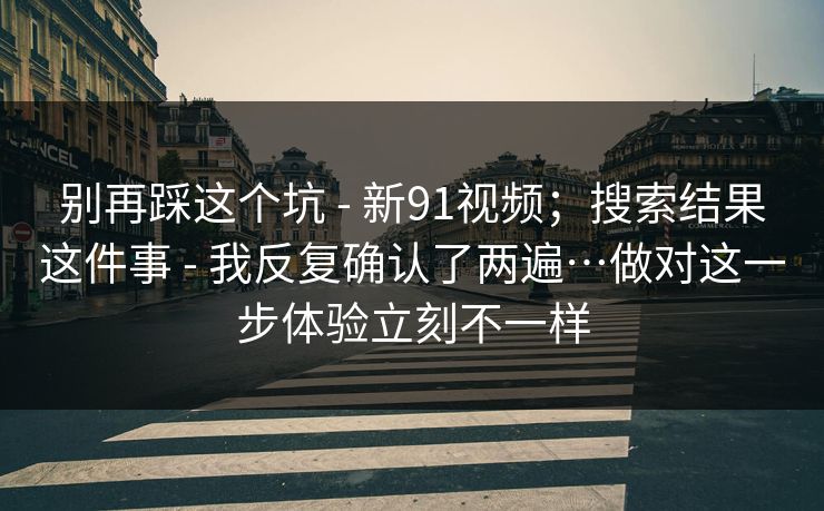 别再踩这个坑 - 新91视频；搜索结果这件事 - 我反复确认了两遍…做对这一步体验立刻不一样