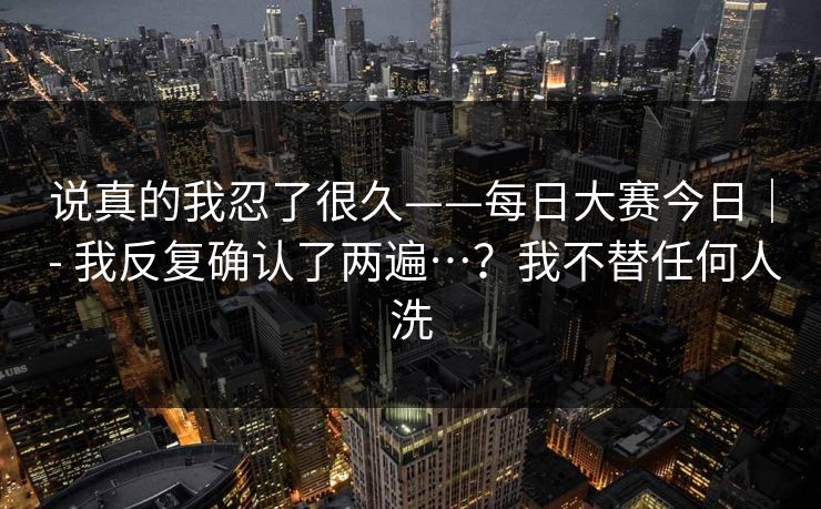 说真的我忍了很久——每日大赛今日| - 我反复确认了两遍…?我不替任何人洗 说真的我忍了很久——每日大赛今日| - 我反复确认了两遍…?我不替任何人洗