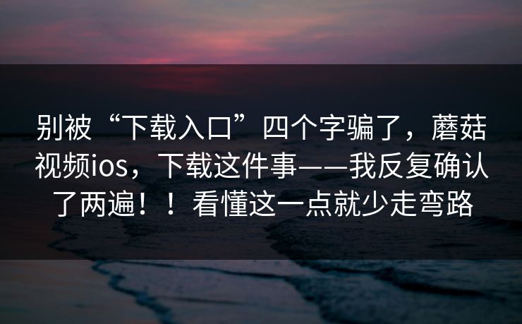 别被“下载入口”四个字骗了，蘑菇视频ios，下载这件事——我反复确认了两遍！！看懂这一点就少走弯路