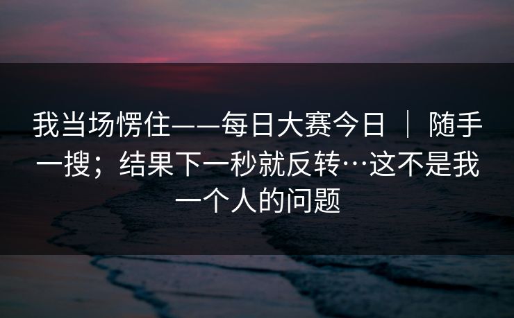我当场愣住——每日大赛今日 ｜ 随手一搜；结果下一秒就反转…这不是我一个人的问题
