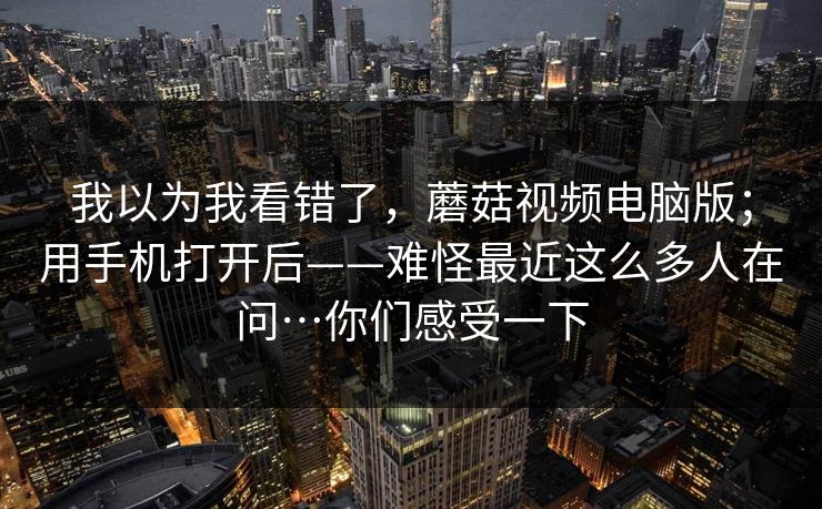 我以为我看错了,蘑菇视频电脑版;用手机打开后——难怪最近这么多人在问…你们感受一下 我以为我看错了,蘑菇视频电脑版;用手机打开后——难怪最近这么多人在问…你们感受一下