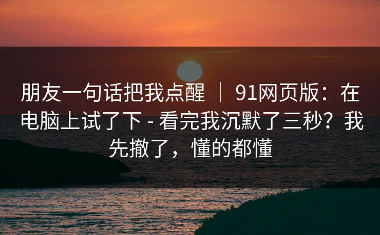 朋友一句话把我点醒 | 91网页版:在电脑上试了下 - 看完我沉默了三秒?我先撤了,懂的都懂 朋友一句话把我点醒 | 91网页版:在电脑上试了下 - 看完我沉默了三秒?我先撤了,懂的都懂