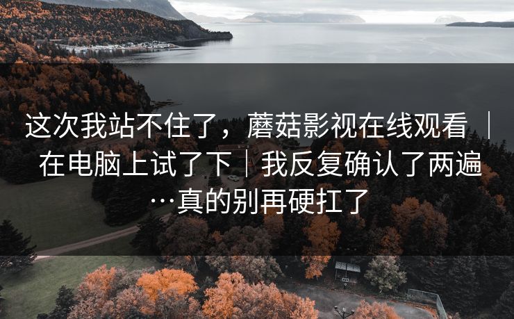 这次我站不住了，蘑菇影视在线观看 ｜ 在电脑上试了下｜我反复确认了两遍…真的别再硬扛了