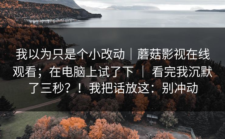 我以为只是个小改动|蘑菇影视在线观看;在电脑上试了下 | 看完我沉默了三秒?!我把话放这:别冲动 我以为只是个小改动|蘑菇影视在线观看;在电脑上试了下 | 看完我沉默了三秒?!我把话放这:别冲动