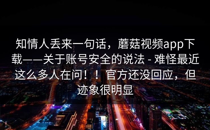 知情人丢来一句话，蘑菇视频app下载——关于账号安全的说法 - 难怪最近这么多人在问！！官方还没回应，但迹象很明显