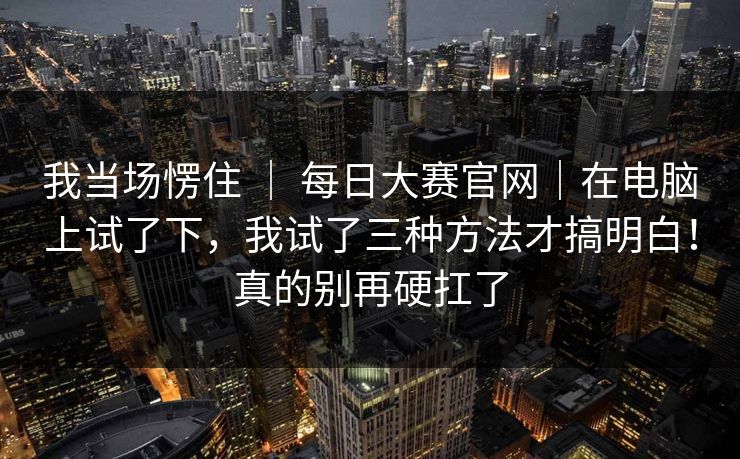 我当场愣住 | 每日大赛官网|在电脑上试了下,我试了三种方法才搞明白!真的别再硬扛了 我当场愣住 | 每日大赛官网|在电脑上试了下,我试了三种方法才搞明白!真的别再硬扛了