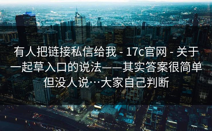 有人把链接私信给我 - 17c官网 - 关于一起草入口的说法——其实答案很简单但没人说…大家自己判断
