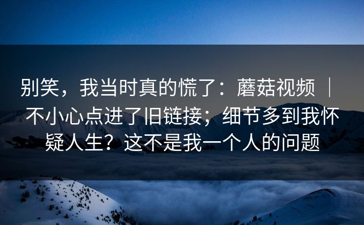 别笑,我当时真的慌了:蘑菇视频 | 不小心点进了旧链接;细节多到我怀疑人生?这不是我一个人的问题 别笑,我当时真的慌了:蘑菇视频 | 不小心点进了旧链接;细节多到我怀疑人生?这不是我一个人的问题