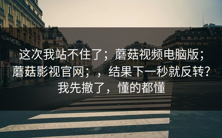 这次我站不住了；蘑菇视频电脑版；蘑菇影视官网；，结果下一秒就反转？我先撤了，懂的都懂