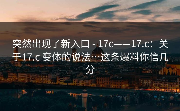 突然出现了新入口 - 17c——17.c:关于17.c 变体的说法…这条爆料你信几分 突然出现了新入口 - 17c——17.c:关于17.c 变体的说法…这条爆料你信几分
