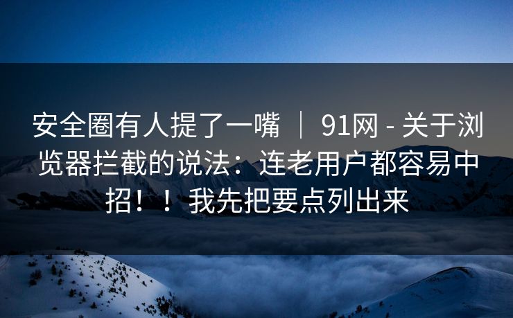 安全圈有人提了一嘴 | 91网 - 关于浏览器拦截的说法:连老用户都容易中招!!我先把要点列出来 安全圈有人提了一嘴 | 91网 - 关于浏览器拦截的说法:连老用户都容易中招!!我先把要点列出来
