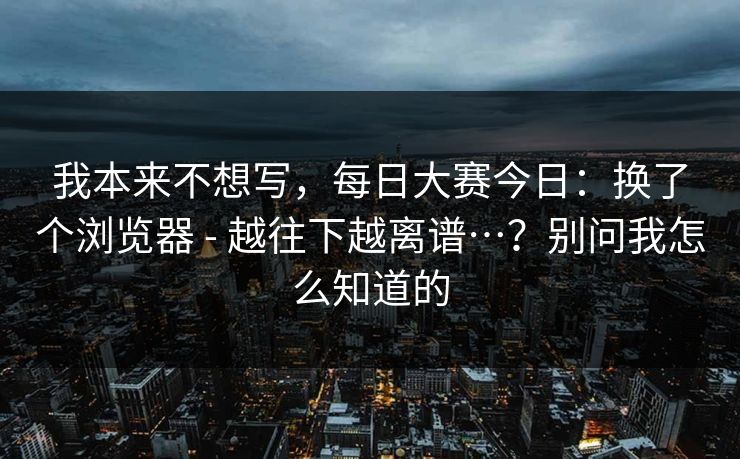 我本来不想写,每日大赛今日:换了个浏览器 - 越往下越离谱…?别问我怎么知道的 我本来不想写,每日大赛今日:换了个浏览器 - 越往下越离谱…?别问我怎么知道的