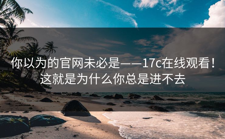 你以为的官网未必是——17c在线观看！这就是为什么你总是进不去